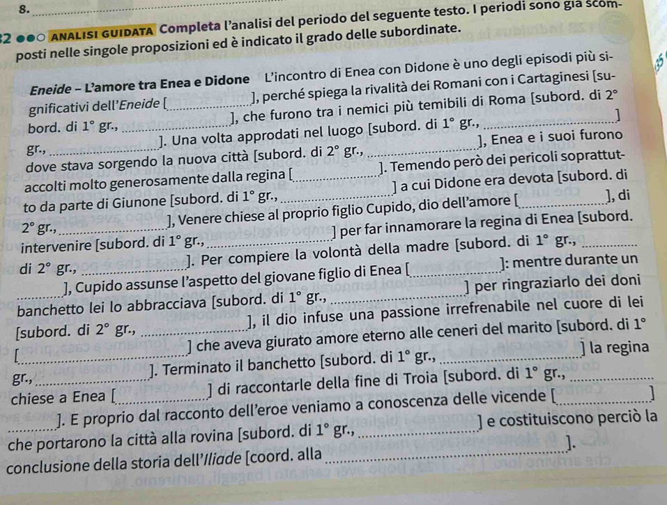 2 ● ANALISI GUIDATA Completa l’analisi del periodo del seguente testo. I periodi sono gía scom-
posti nelle singole proposizioni ed è indicato il grado delle subordinate.
Eneide - L’amore tra Enea e Didone L'incontro di Enea con Didone è uno degli episodi più si-
gnificativi dell’Eneide [ ), perché spiega la rivalità dei Romani con i Cartaginesi (su-
bord. di 1° gr., _], che furono tra i nemici più temibili di Roma [subord. di 2°
1 
gr., _). Una volta approdati nel luogo [subord. di 1° gr.,_
.< .
dove stava sorgendo la nuova città [subord. di  2° 1° _], Enea e i suoi furono
accolti molto generosamente dalla regina [ ]. Temendo però dei pericoli soprattut-
to da parte di Giunone [subord. di 1° gr.,_ _] a cui Didone era devota [subord. di
2° gr., ], Venere chiese al proprio figlio Cupido, dio dell’amore [_
], di
intervenire [subord. di 1° gr.,_ ] per far innamorare la regina di Enea [subord.
di 2° gr.,_
]. Per compiere la volontà della madre [subord. di 1° gr.,
], Cupido assunse l’aspetto del giovane figlio di Enea [_ ]: mentre durante un
banchetto lei lo abbracciava [subord. di 1° gr., _] per ringraziarlo dei doni
[subord. di 2° gr., _], il dio infuse una passione irrefrenabile nel cuore di lei
] che aveva giurato amore eterno alle ceneri del marito [subord. di 1°
] la regina
_]. Terminato il banchetto [subord. di 1°g.,_
gr.,
chiese a Enea [_ ] di raccontarle della fine di Troia [subord. di 1° gr.,
]. E proprio dal racconto dell’eroe veniamo a conoscenza delle vicende [

_che portarono la città alla rovina [subord. di 1° gr., _] e costituiscono perció la
conclusione della storia dell’/liade [coord. alla _].