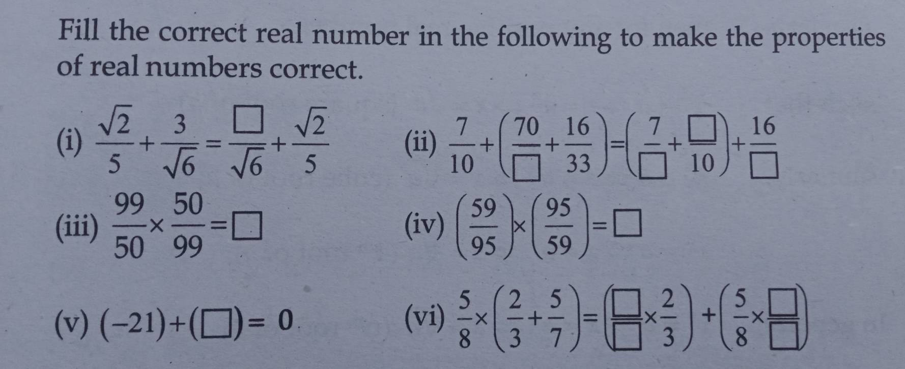 Fill the correct real number in the following to make the properties 
of real numbers correct. 
(i)  sqrt(2)/5 + 3/sqrt(6) = □ /sqrt(6) + sqrt(2)/5  (ii)  7/10 +( 70/□  + 16/33 )=( 7/□  + □ /10 )+ 16/□  
(iii)  99/50 *  50/99 =□ (iv) ( 59/95 )* ( 95/59 )=□
(v) (-21)+(□ )=0 (vi)  5/8 * ( 2/3 + 5/7 )=( □ /□  *  2/3 )+( 5/8 *  □ /□  )