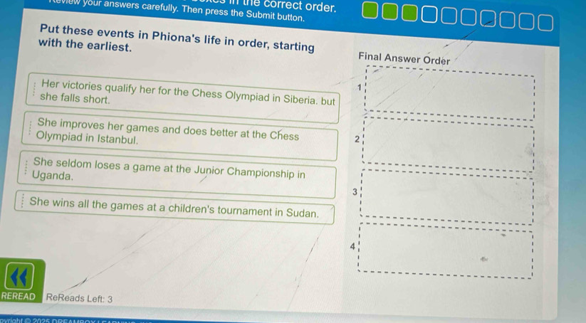 in the correct order.
view your answers carefully. Then press the Submit button.
Put these events in Phiona's life in order, starting Final Answer Order
with the earliest.
1
Her victories qualify her for the Chess Olympiad in Siberia. but
she falls short.
She improves her games and does better at the Chess
Olympiad in Istanbul. 2
She seldom loses a game at the Junior Championship in
Uganda.
3
She wins all the games at a children's tournament in Sudan.
4
REREAD ReReads Left: 3