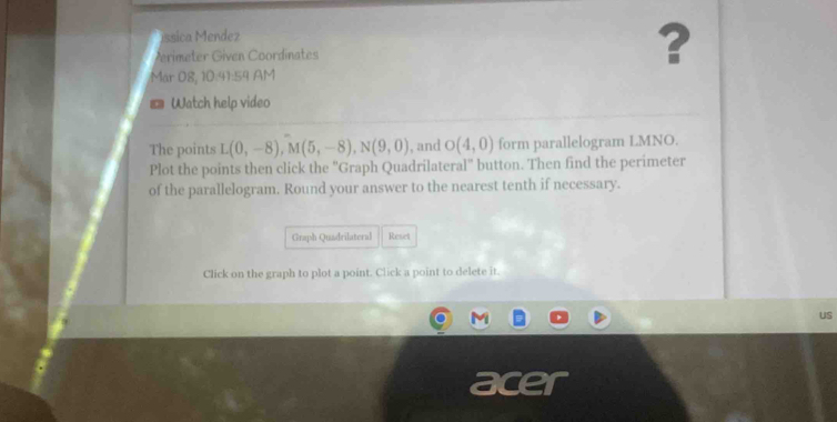 íssica Mendez 
Mrimeter Given Coordinates 
? 
Mär 08, 10:41:59 AM 
Watch help video 
The points L(0,-8), M(5,-8), N(9,0) , and O(4,0) form parallelogram LMNO. 
Plot the points then click the 'Graph Quadrilateral' button. Then find the perimeter 
of the parallelogram. Round your answer to the nearest tenth if necessary. 
Graph Quadrilateral Reset 
Click on the graph to plot a point. Click a point to delete it. 
uS