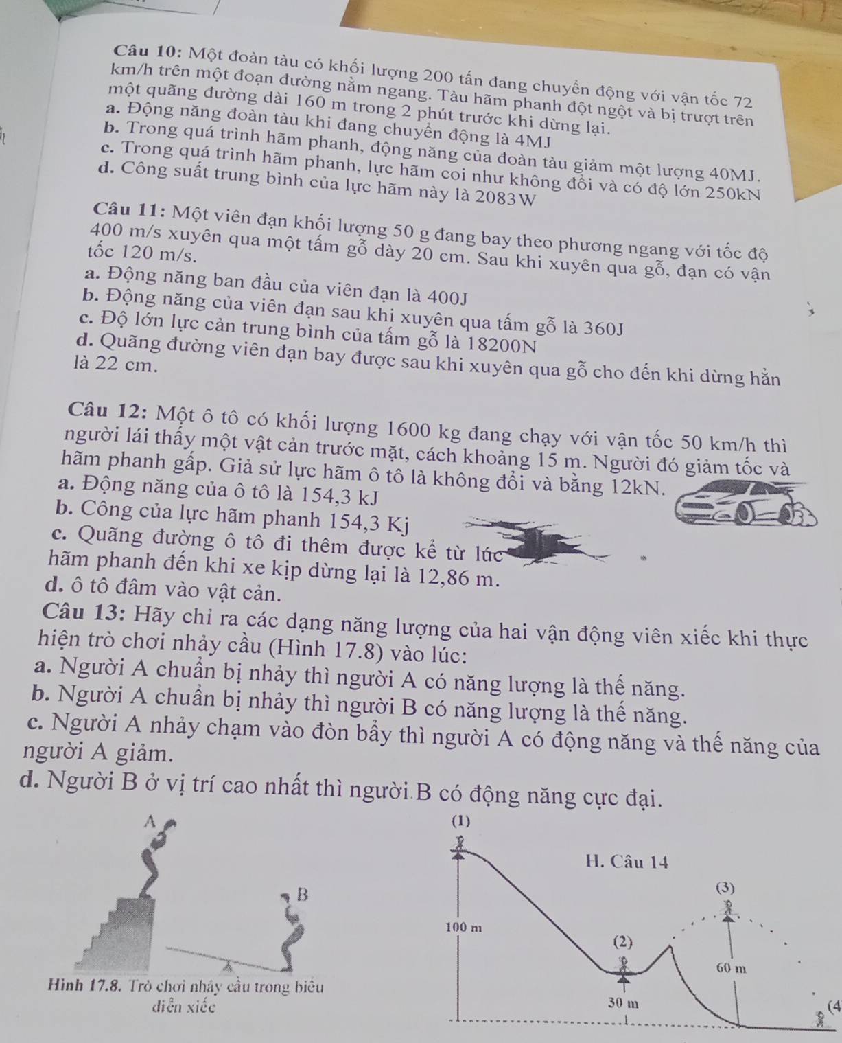 Một đoàn tàu có khối lượng 200 tấn đang chuyển động với vận tốc 72
km/h trên một đoạn đường nằm ngang. Tàu hãm phanh đột ngột và bị trượt trên
một quãng đường dài 160 m trong 2 phút trước khi dừng lại.
a. Động năng đoàn tàu khi đang chuyển động là 4MJ
b. Trong quá trình hãm phanh, động năng của đoàn tàu giảm một lượng 40MJ.
c. Trong quá trình hãm phanh, lực hãm coi như không đồi và có độ lớn 250kN
d. Công suất trung bình của lực hãm này là 2083W
Câu 11: Một viên đạn khối lượng 50 g đang bay theo phương ngang với tốc độ
tốc 120 m/s.
400 m/s xuyên qua một tấm gỗ dày 20 cm. Sau khi xuyên qua gỗ, đạn có vận
a. Động năng ban đầu của viên đạn là 400J
b. Động năng của viên đạn sau khi xuyên qua tấm gỗ là 360J
c. Độ lớn lực cản trung bình của tấm gỗ là 18200N
d. Quãng đường viên đạn bay được sau khi xuyên qua gỗ cho đến khi dừng hằn
là 22 cm.
Câu 12: Một ô tô có khối lượng 1600 kg đang chạy với vận tốc 50 km/h thì
người lái thấy một vật cản trước mặt, cách khoảng 15 m. Người đó giảm tốc và
hãm phanh gấp. Giả sử lực hãm ô tô là không đổi và bằng 12kN.
a. Động năng của ô tô là 154,3 kJ
b. Công của lực hãm phanh 154,3 Kj
c. Quãng đường ô tô đi thêm được kể từ lúc
hãm phanh đến khi xe kịp dừng lại là 12,86 m.
d. ô tô đâm vào vật cản.
Câu 13: Hãy chỉ ra các dạng năng lượng của hai vận động viên xiếc khi thực
hiện trò chơi nhảy cầu (Hình 17.8) vào lúc:
a. Người A chuẩn bị nhảy thì người A có năng lượng là thế năng.
b. Người A chuẩn bị nhảy thì người B có năng lượng là thể năng.
c. Người A nhảy chạm vào đòn bầy thì người A có động năng và thể năng của
người A giảm.
d. Người B ở vị trí cao nhất thì người B có động năng cực đại.
(4