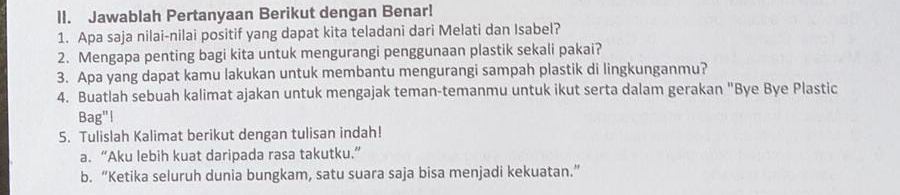 Jawablah Pertanyaan Berikut dengan Benar! 
1. Apa saja nilai-nilai positif yang dapat kita teladani dari Melati dan Isabel? 
2. Mengapa penting bagi kita untuk mengurangi penggunaan plastik sekali pakai? 
3. Apa yang dapat kamu lakukan untuk membantu mengurangi sampah plastik di lingkunganmu? 
4. Buatlah sebuah kalimat ajakan untuk mengajak teman-temanmu untuk ikut serta dalam gerakan "Bye Bye Plastic 
Bag"! 
5. Tulislah Kalimat berikut dengan tulisan indah! 
a. “Aku lebih kuat daripada rasa takutku.” 
b. “Ketika seluruh dunia bungkam, satu suara saja bisa menjadi kekuatan.”