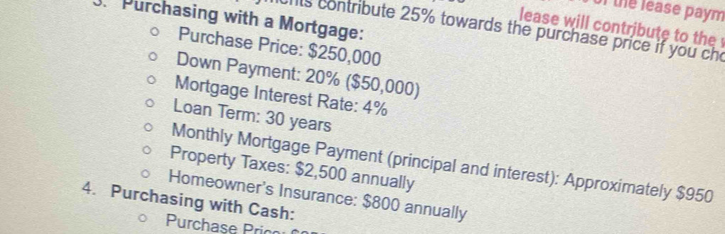 of the lease paym 
Purchasing with a Mortgage: 
lease will contribute to the 
chts contribute 25% towards the purchase price if you cho 
Purchase Price: $250,000
Down Payment: 20% ($50,000) 
Mortgage Interest Rate: 4%
Loan Term: 30 years
Monthly Mortgage Payment (principal and interest): Approximately $950
Property Taxes: $2,500 annually 
Homeowner's Insurance: $800 annually 
4. Purchasing with Cash: 
Purchase Prico