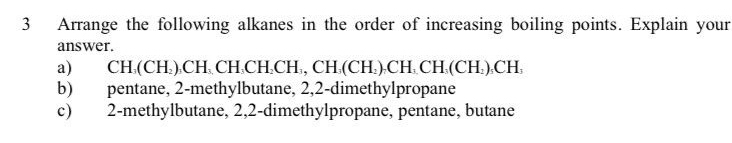 Arrange the following alkanes in the order of increasing boiling points. Explain your
answer.
a) CH (CH )₂CH CH₃CH₃CH., CH₃(CH.). CH CH (CH₃)₃CH,
b) pentane, 2 -methylbutane, 2, 2 -dimethylpropane
c) 2 -methylbutane, 2, 2 -dimethylpropane, pentane, butane