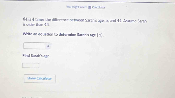 You might need: Calculator
64 is 4 times the difference between Sarah's age, α, and 44. Assume Sarah 
is older than 44. 
Write an equation to determine Sarah's age (α). 
Find Sarah's age. 
Show Calculator