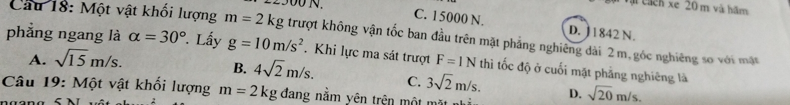 ài cách xe 20 m và hãm
C. 15000 N.
e300N. D. ] 1842 N.
Câu 18: Một vật khối lượng m=2kg trượt không vận tốc ban đầu trên mặt phẳng nghiêng dài 2m, góc nghiêng so với mật
phẳng ngang là alpha =30°. Lấy g=10m/s^2. Khi lực ma sát trượt F=1N thì tốc độ ở cuối mặt phẳng nghiêng là
A. sqrt(15)m/s.
B. 4sqrt(2)m/s.
C. 3sqrt(2)m/s. 
Câu 19: Một vật khối lượng m=2 kg đang nằm yên trên một mặt
D. sqrt(20)m/s.