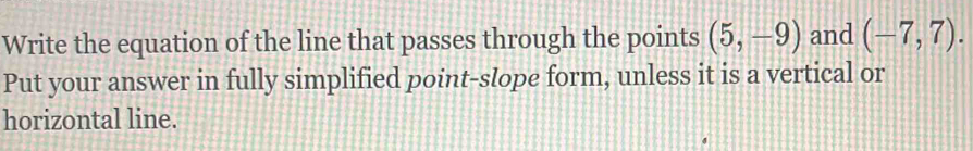 Write the equation of the line that passes through the points (5,-9) and (-7,7). 
Put your answer in fully simplified point-slope form, unless it is a vertical or 
horizontal line.