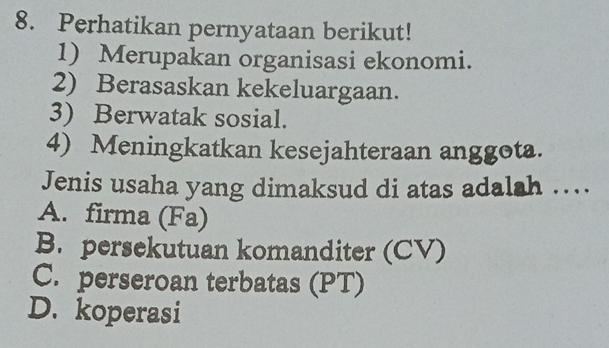 Perhatikan pernyataan berikut!
1) Merupakan organisasi ekonomi.
2) Berasaskan kekeluargaan.
3) Berwatak sosial.
4) Meningkatkan kesejahteraan anggota.
Jenis usaha yang dimaksud di atas adalah …..
A. firma (Fa)
B. persekutuan komanditer (CV)
C. perseroan terbatas (PT)
D. koperasi