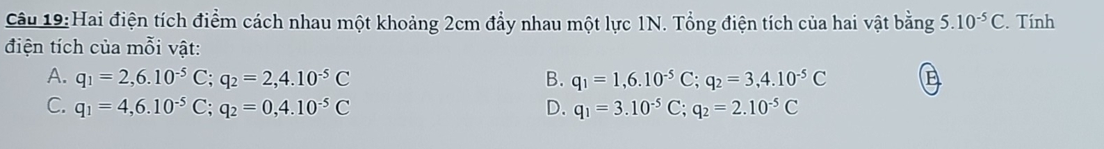 Hai điện tích điểm cách nhau một khoảng 2cm đẩy nhau một lực 1N. Tổng điện tích của hai vật bằng 5.10^(-5)C. Tính
điện tích của mỗi vật:
A. q_1=2,6.10^(-5)C; q_2=2,4.10^(-5)C B. q_1=1,6.10^(-5)C; q_2=3,4.10^(-5)C
C. q_1=4,6.10^(-5)C; q_2=0,4.10^(-5)C D. q_1=3.10^(-5)C; q_2=2.10^(-5)C