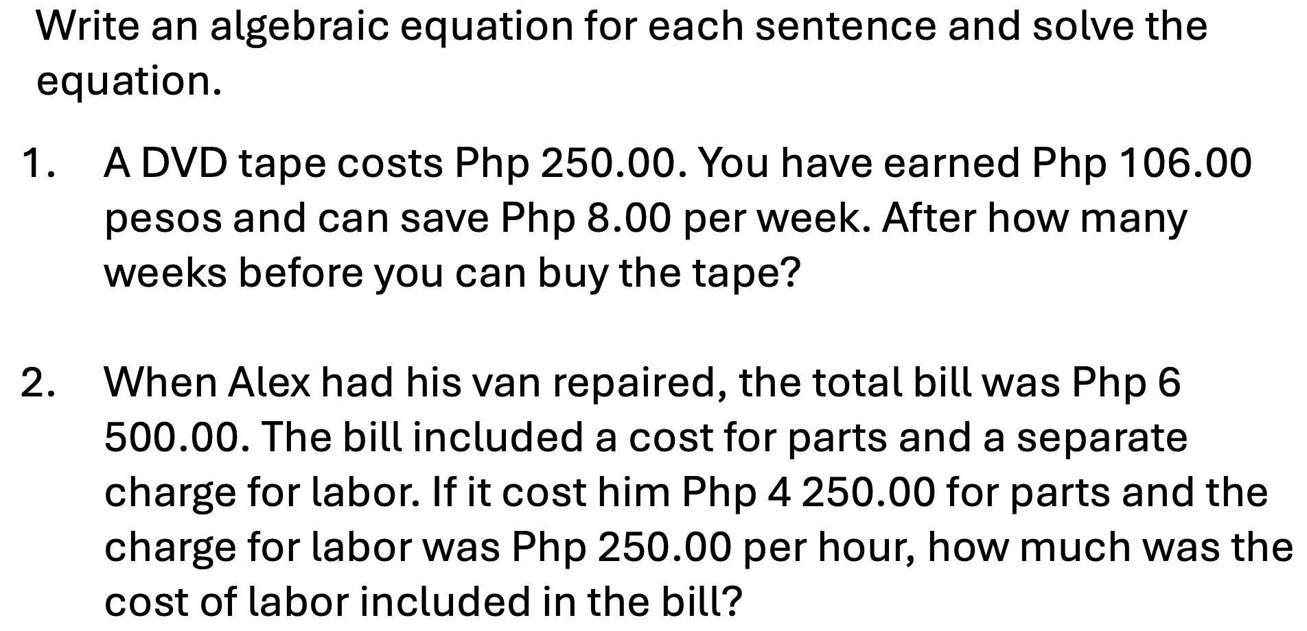 Write an algebraic equation for each sentence and solve the 
equation. 
1. A DVD tape costs Php 250.00. You have earned Php 106.00
pesos and can save Php 8.00 per week. After how many
weeks before you can buy the tape? 
2. When Alex had his van repaired, the total bill was Php 6
500.00. The bill included a cost for parts and a separate 
charge for labor. If it cost him Php 4 250.00 for parts and the 
charge for labor was Php 250.00 per hour, how much was the 
cost of labor included in the bill?