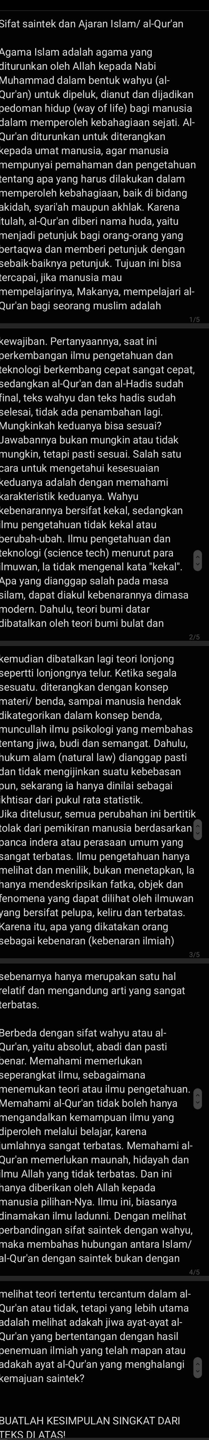 Sifat saintek dan Ajaran Islam/ al-Qur'ar 
diturunkan oleh Allah kepada Nabi 
Muhammad dalam bentuk wahyu (al 
epada umat manusia, agar manusia 
mempunyai pemahaman dan pengetahuan 
entang apa yang harus dilakukan dalam 
memperoleh kebahagiaan, baik di bidang 
menjadi petunjuk bagi orang-orang yanc 
bertaqwa dan memberi petunjuk dengan 
ercapai, jika manusia maʊ 
kewajiban. Pertanvaannva, saat in 
eknologi berkembang cepat sangat cepat, 
edangkan al-Qur'an dan al-Hadis sudal 
nal, teks wahyu dan teks hadis sudah 
Jawabannya bukan mungkin atau tidak 
arakteristik keduanya. Wahy 
ba yang dianggap salah pada masa 
ukum alam (natural law) dianggap pasti 
lak dari pemikiran manusia berdasarkan 
sangat terbatas. Ilmu pengetahuan hanya 
vang bersifat pelupa, keliru dan terbatas 
ebagai kebenaran (kebenaran ilmiah) 
elatif dan mengandung arti yang sangat 
terbatas 
Berbeda dengan sifat wahyu atau al 
enar. Memahami memerluka 
enemukan teori atau ilmu pengetahuan. 
menɑandalkan kemampuan ilmu yang 
umlahnya sangat terbatas. Memahami al 
berbandingan sifat saintek dengan wahyu 
-Qur'an dengan saintek bukan dengar 
dalah melihat adakah jiwa ayat-ayat al⋅ 
ur'an yang bertentangan dengan hasil 
enemuan ilmiah yang telah mapan atau 
adakah ayat al-Qur'an yang menghalangi