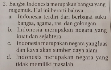 Bangsa Indonesia merupakan bangsa yang
majemuk. Hal ini berarti bahwa . . . .
a. Indonesia terdiri dari berbagai suku
bangsa, agama, ras, dan golongan
b. Indonesia merupakan negara yang
kuat dan sejahtera
c. Indonesia merupakan negara yang luas
dan kaya akan sumber daya alam
d. Indonesia merupakan negara yang
tidak memiliki masalah