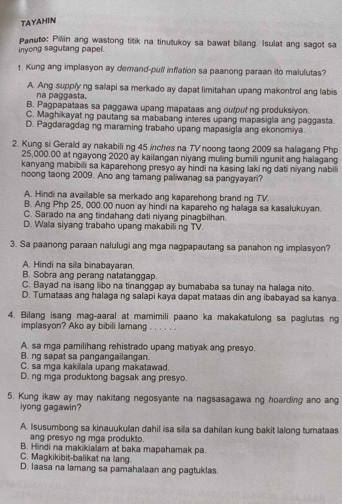 TAYAHIN
Panuto: Piliin ang wastong titik na tinutukoy sa bawat bilang. Isulat ang sagot sa
inyong sagutang papel.
1. Kung ang implasyon ay demand-pull inflation sa paanong paraan ito malulutas?
A. Ang supply ng salapi sa merkado ay dapat limitahan upang makontrol ang labis
na paggasta.
B. Pagpapataas sa paggawa upang mapataas ang output ng produksiyon.
C. Maghikayat ng pautang sa mababang interes upang mapasigla ang paggasta.
D. Pagdaragdag ng maraming trabaho upang mapasigla ang ekonomiya.
2. Kung si Gerald ay nakabili ng 45 inches na TV noong taong 2009 sa halagang Php
25,000.00 at ngayong 2020 ay kailangan niyang muling bumili ngunit ang halagang
kanyang mabibili sa kaparehong presyo ay hindi na kasing laki ng dati niyang nabili
noong taong 2009. Ano ang tamang paliwanag sa pangyayari?
A. Hindi na available sa merkado ang kaparehong brand ng TV.
B. Ang Php 25, 000.00 nuon ay hindi na kapareho ng halaga sa kasalukuyan.
C. Sarado na ang tindahang dati niyang pinagbilhan.
D. Wala siyang trabaho upang makabili ng TV.
3. Sa paanong paraan nalulugi ang mga nagpapautang sa panahon ng implasyon?
A. Hindi na sila binabayaran.
B. Sobra ang perang natatanggap.
C. Bayad na isang libo na tinanggap ay bumababa sa tunay na halaga nito.
D. Tumataas ang halaga ng salapi kaya dapat mataas din ang ibabayad sa kanya.
4. Bilang isang mag-aaral at mamimili paano ka makakatulong sa paglutas ng
implasyon? Ako ay bibili lamang ..
A. sa mga pamilihang rehistrado upang matiyak ang presyo.
B. ng sapat sa pangangailangan.
C. sa mga kakilala upang makatawad.
D. ng mga produktong bagsak ang presyo.
5. Kung ikaw ay may nakitang negosyante na nagsasagawa ng hoarding ano ang
iyong gagawin?
A. Isusumbong sa kinauukulan dahil isa sila sa dahilan kung bakit lalong tumataas
ang presyo ng mga produkto.
B. Hindi na makikialam at baka mapahamak pa.
C. Magkikibit-balikat na lang.
D. Iaasa na lamang sa pamahalaan ang pagtuklas.