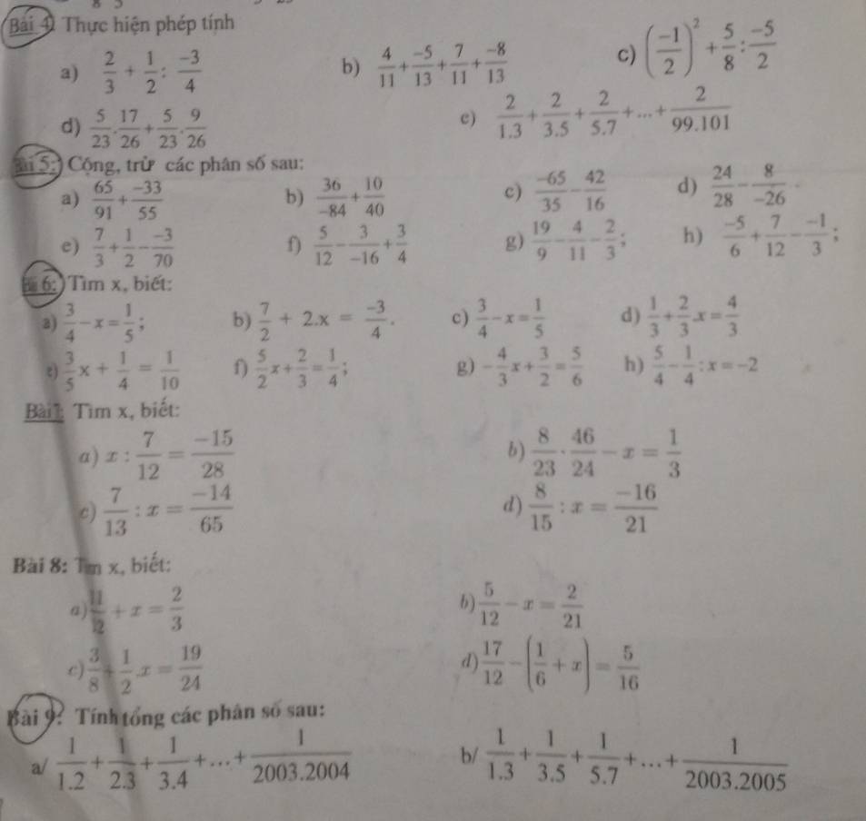 Thực hiện phép tính
a)  2/3 + 1/2 : (-3)/4   4/11 + (-5)/13 + 7/11 + (-8)/13 
b)
c) ( (-1)/2 )^2+ 5/8 : (-5)/2 
d)  5/23 . 17/26 + 5/23 . 9/26 
c)  2/1.3 + 2/3.5 + 2/5.7 +...+ 2/99.101 
ải 5:) Cộng, trừ các phân số sau:
a)  65/91 + (-33)/55   36/-84 + 10/40   (-65)/35 - 42/16  d)  24/28 - 8/-26 -
b)
c)
e)  7/3 + 1/2 - (-3)/70   5/12 - 3/-16 + 3/4  g)  19/9 - 4/11 - 2/3 ; h)  (-5)/6 + 7/12 - (-1)/3 ;
f)
:)Tìm x, biết:
2)  3/4 -x= 1/5 ; b)  7/2 +2.x= (-3)/4 . c)  3/4 -x= 1/5  d)  1/3 + 2/3 x= 4/3 
ξ)  3/5 x+ 1/4 = 1/10  f)  5/2 x+ 2/3 = 1/4 ; - 4/3 x+ 3/2 = 5/6  h)  5/4 - 1/4 :x=-2
g)
Bài : Tìm x, biết:
a) x: 7/12 = (-15)/28   8/23 ·  46/24 -x= 1/3 
b)
d)
c)  7/13 :x= (-14)/65   8/15 :x= (-16)/21 
Bài 8: Tm x, biết:
a  11/2 +x= 2/3 
b)  5/12 -x= 2/21 
 3/8 + 1/2 x= 19/24 
d)  17/12 -( 1/6 +x)= 5/16 
Bài 9: Tính tổng các phân số sau:
a/  1/1.2 + 1/2.3 + 1/3.4 +...+ 1/2003.2004  b/  1/1.3 + 1/3.5 + 1/5.7 +...+ 1/2003.2005 