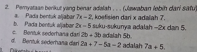 Pernyataan berikut yang benar adalah . . . (Jawaban lebih dari satu)
a. Pada bentuk aljabar 7x-2 , koefisien dari x adalah 7.
b. Pada bentuk aljabar 2x-5 suku-sukunya adalah -2x dan 5.
c. Bentuk sederhana dari 2b+3b adalah 5b.
d. Bentuk sederhana dari 2a+7-5a-2 adalah 7a+5. 
3. Diketahu