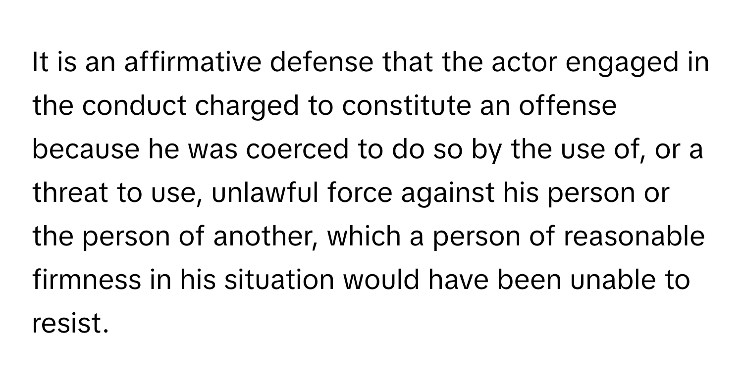 It is an affirmative defense that the actor engaged in the conduct charged to constitute an offense because he was coerced to do so by the use of, or a threat to use, unlawful force against his person or the person of another, which a person of reasonable firmness in his situation would have been unable to resist.