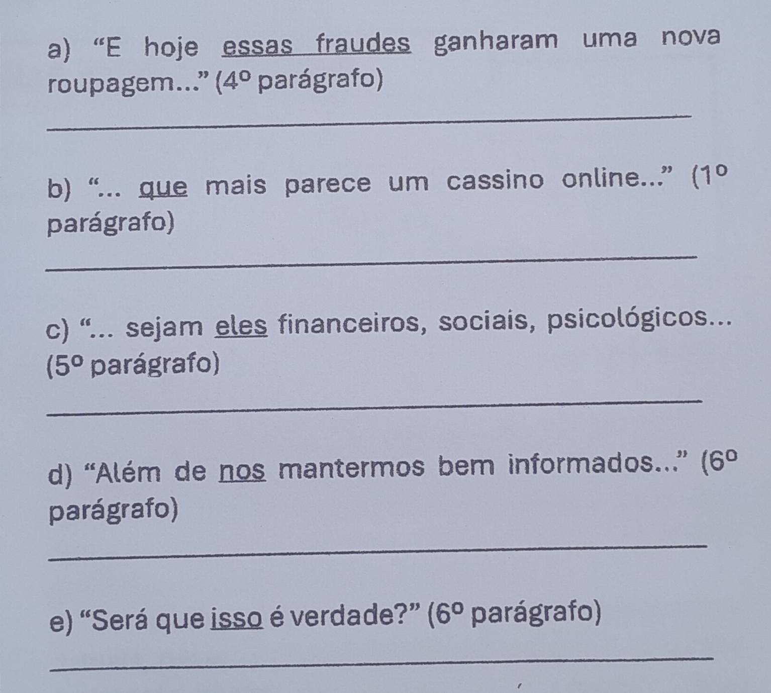 “E hoje essas fraudes ganharam uma nova 
roupagem...” (4° parágrafo) 
_ 
b) “... que mais parece um cassino online...” (1º 
parágrafo) 
_ 
c) “... sejam eles financeiros, sociais, psicológicos...
(5° parágrafo) 
_ 
d) “Além de nos mantermos bem informados...” (6°
parágrafo) 
_ 
e) “Será que isso é verdade?” (6° parágrafo) 
_