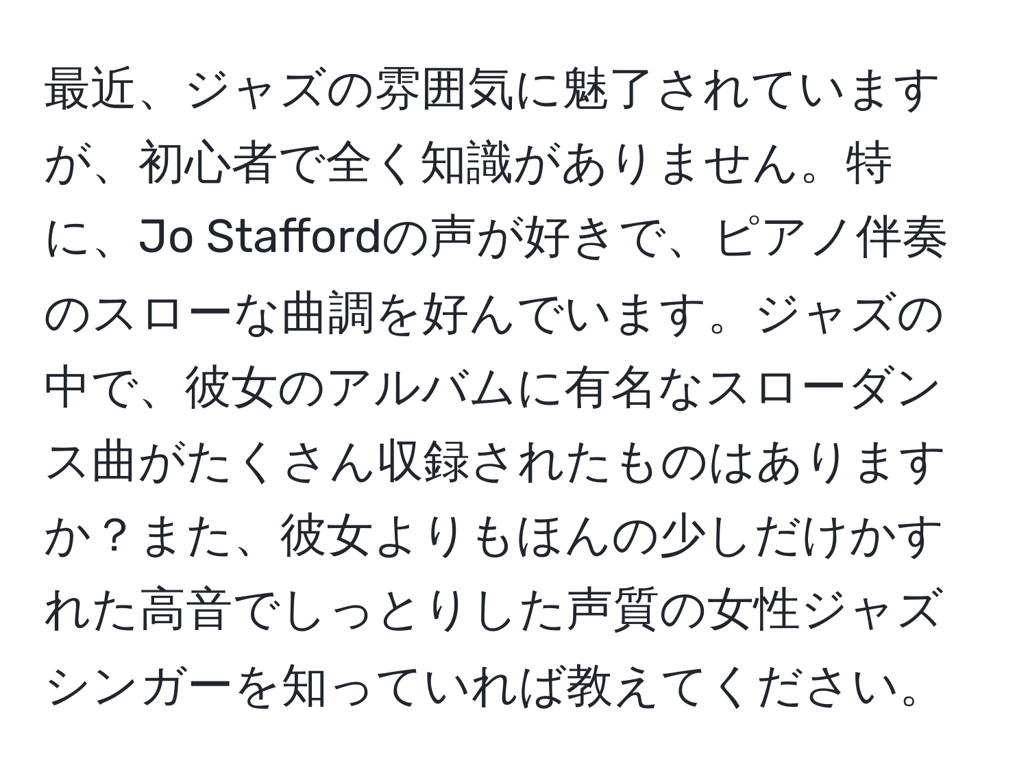 最近、ジャズの雰囲気に魅了されていますが、初心者で全く知識がありません。特に、Jo Staffordの声が好きで、ピアノ伴奏のスローな曲調を好んでいます。ジャズの中で、彼女のアルバムに有名なスローダンス曲がたくさん収録されたものはありますか？また、彼女よりもほんの少しだけかすれた高音でしっとりした声質の女性ジャズシンガーを知っていれば教えてください。