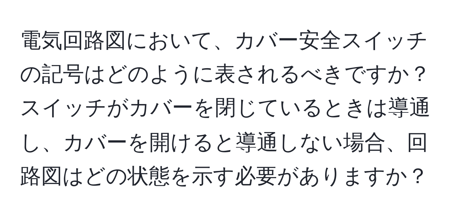 電気回路図において、カバー安全スイッチの記号はどのように表されるべきですか？スイッチがカバーを閉じているときは導通し、カバーを開けると導通しない場合、回路図はどの状態を示す必要がありますか？