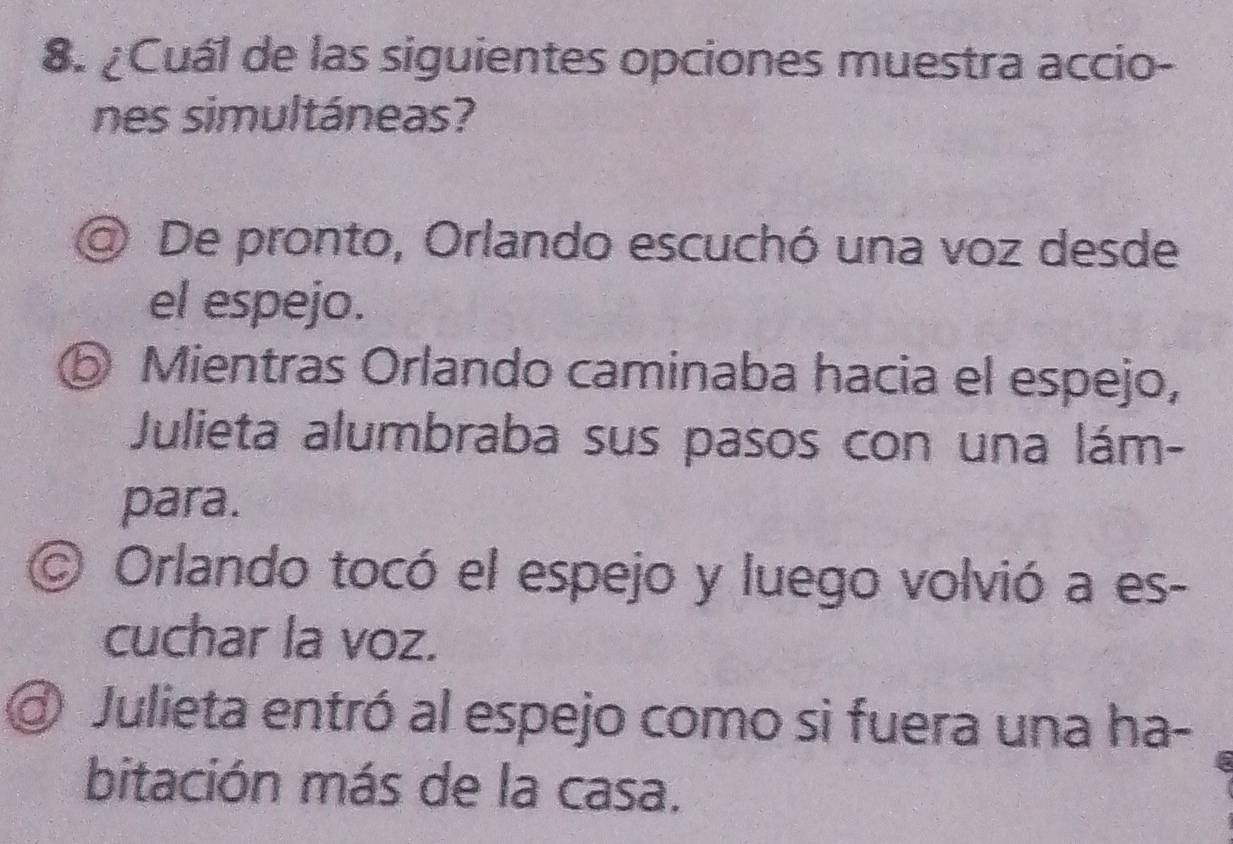 ¿Cuál de las siguientes opciones muestra accio-
nes simultáneas?
@ De pronto, Orlando escuchó una voz desde
el espejo.
⑤ Mientras Orlando caminaba hacia el espejo,
Julieta alumbraba sus pasos con una lám-
para.
© Orlando tocó el espejo y luego volvió a es-
cuchar la voz.
@ Julieta entró al espejo como si fuera una ha-
bitación más de la casa.