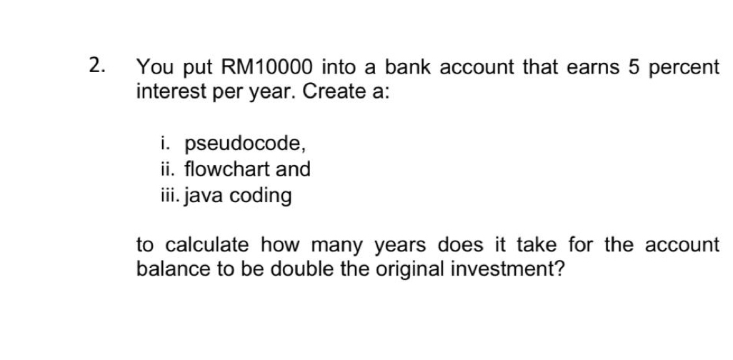 You put RM10000 into a bank account that earns 5 percent 
interest per year. Create a: 
i. pseudocode, 
ii. flowchart and 
iii. java coding 
to calculate how many years does it take for the account 
balance to be double the original investment?