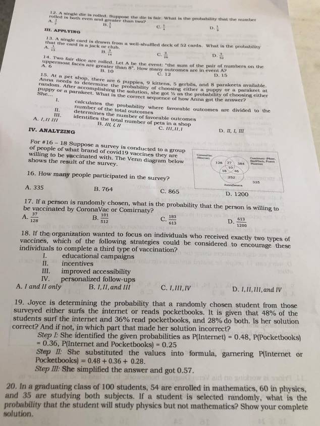 1, A single die is rolled. Suppose the die is fair. What is the probability that the number
rolled is both even and greater than two?
A.  1/2  B  1/3  c  1/4  D.  1/b 
III. APPLYING
13. A single card is drawn from a well-shuffled deck of 52 cards. What is the probability
that the card is a jack or club .
A.  1/13  B.  3/14  C.  3/16  D.  3/52 
14. Two fair dice are rolled. Let A be the event: "the sum of the pair of numbers on the
A. 6 uppermost faces are greater than B. 10 8'' How many outcomes are in event A?
C. 12 D. 15
15. At a pet shop, there are 6 puppies, 9 kittens, 5 gerbils, and 8 parakeets available.
Anna needs to determine the probability of choosing either a puppy or a parakeet at
random. After accomplishing the solution, she got ½ as the probability of choosing either
She... puppy or a parakeet. What is the correct sequence of how Anna got the answer?
L calculates the probability where favorable outcomes are divided to the
II. number of the total outcomes
III. determines the number of favorable outcomes
A. 1.// /// identifies the total number of pets in a shop
B. ///, /, // C. I/I,I/,/
IV. ANALYZING D. I, I, Ⅲ
For #16 - 18 Suppose a survey is conducted to a group
of people of what brand of covid19 vaccines they are Comala
willing to be vaccinated with. The Venn diagram below
shows the result of the survey. 128 27 384
10
18 46
16. How many people participated in the survey? 252
335
A. 335 B. 764 C. 865 D. 1200
17. If a person is randomly chosen, what is the probability that the person is willing to
be vaccinated by CoronaVac or Comirnaty?
B.
A.  37/128   101/512  C.  183/613  D.  613/1200 
18. If the organization wanted to focus on individuals who received exactly two types of
vaccines, which of the following strategies could be considered to encourage these
individuals to complete a third type of vaccination?
I. educational campaigns
II. incentives
III. improved accessibility
IV. personalized follow-ups
A. I and II only B. I,II,and III C.I,III,Ⅳ D. I, II, III, and I
19. Joyce is determining the probability that a randomly chosen student from those
surveyed either surfs the internet or reads pocketbooks. It is given that 48% of the
students surf the internet and 36% read pocketbooks, and 28% do both. Is her solution
correct? And if not, in which part that made her solution incorrect?
Step I: She identified the given probabilities as P(ln t ernet) =0.48 , P(Pocketbooks)
=0.36 , P(Internet and Pocketbooks) =0.25
Step II: She substituted the values into formula, garnering P(Internet or
Pocke tbooks)=0.48+0.36+0.28.
Step III: She simplified the answer and got 0.57.
20. In a graduating class of 100 students, 54 are enrolled in mathematics, 60 in physics,
and 35 are studying both subjects. If a student is selected randomly, what is the
probability that the student will study physics but not mathematics? Show your complete
solution.