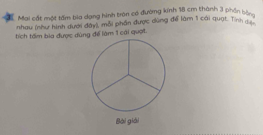 Mai cắt một tấm bìa dạng hình tròn có đường kính 18 cm thành 3 phần bằng 
nhau (như hình dưới đây), mỗi phần được dùng để làm 1 cái quạt. Tính diện 
tích tấm bìa được dùng để làm 1 cái quạt. 
Bài giải