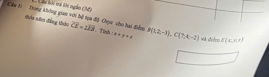 Cầu hỏi trả lời ngắn (3đ) 
Câu 1: Trong không gian với hệ tọa độ Oxyz cho hai điểm B(1;2;-3), C(7;4;-2) và điểm E(x;y;z)
thỏa năm đẳng thức overline CE=2overline EB Tính : x+y+z