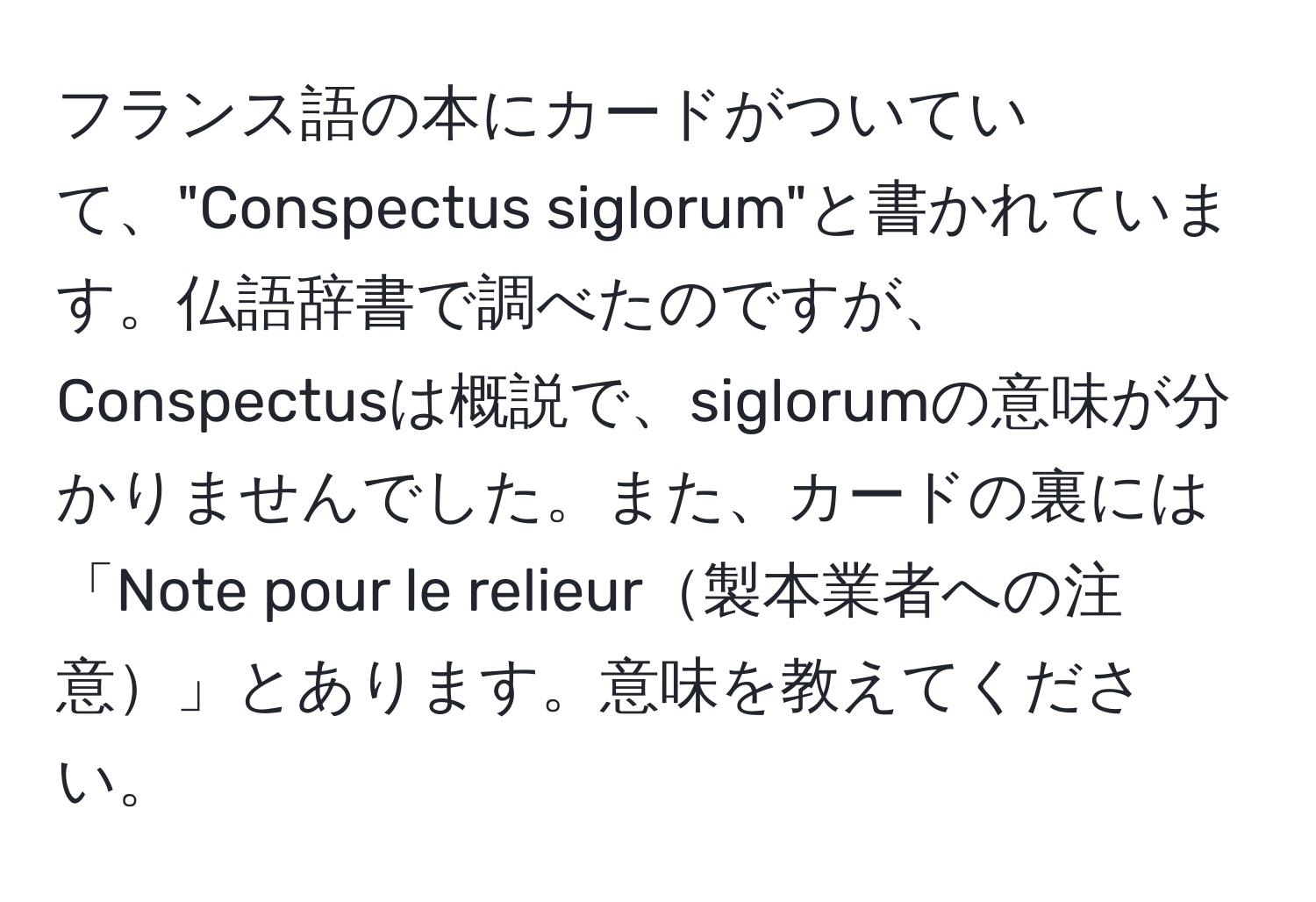 フランス語の本にカードがついていて、"Conspectus siglorum"と書かれています。仏語辞書で調べたのですが、Conspectusは概説で、siglorumの意味が分かりませんでした。また、カードの裏には「Note pour le relieur製本業者への注意」とあります。意味を教えてください。