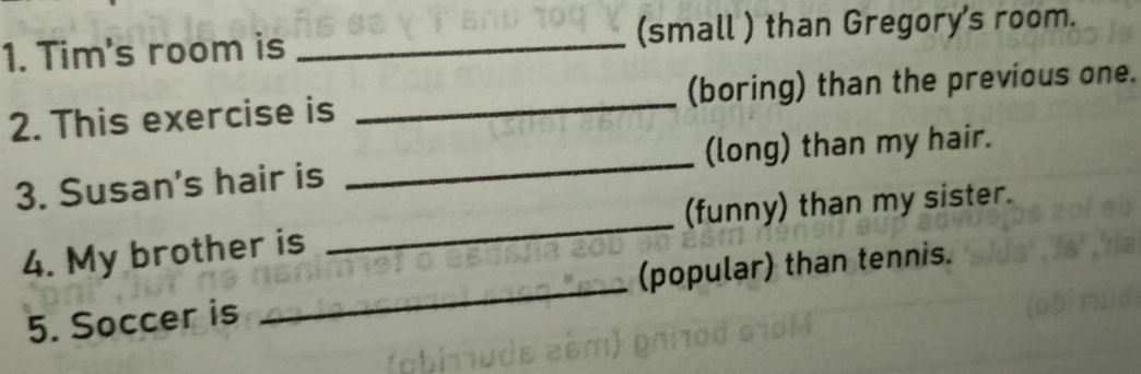 Tim's room is _(small ) than Gregory's room. 
2. This exercise is _(boring) than the previous one. 
3. Susan's hair is _(long) than my hair. 
4. My brother is _(funny) than my sister. 
5. Soccer is _(popular) than tennis.