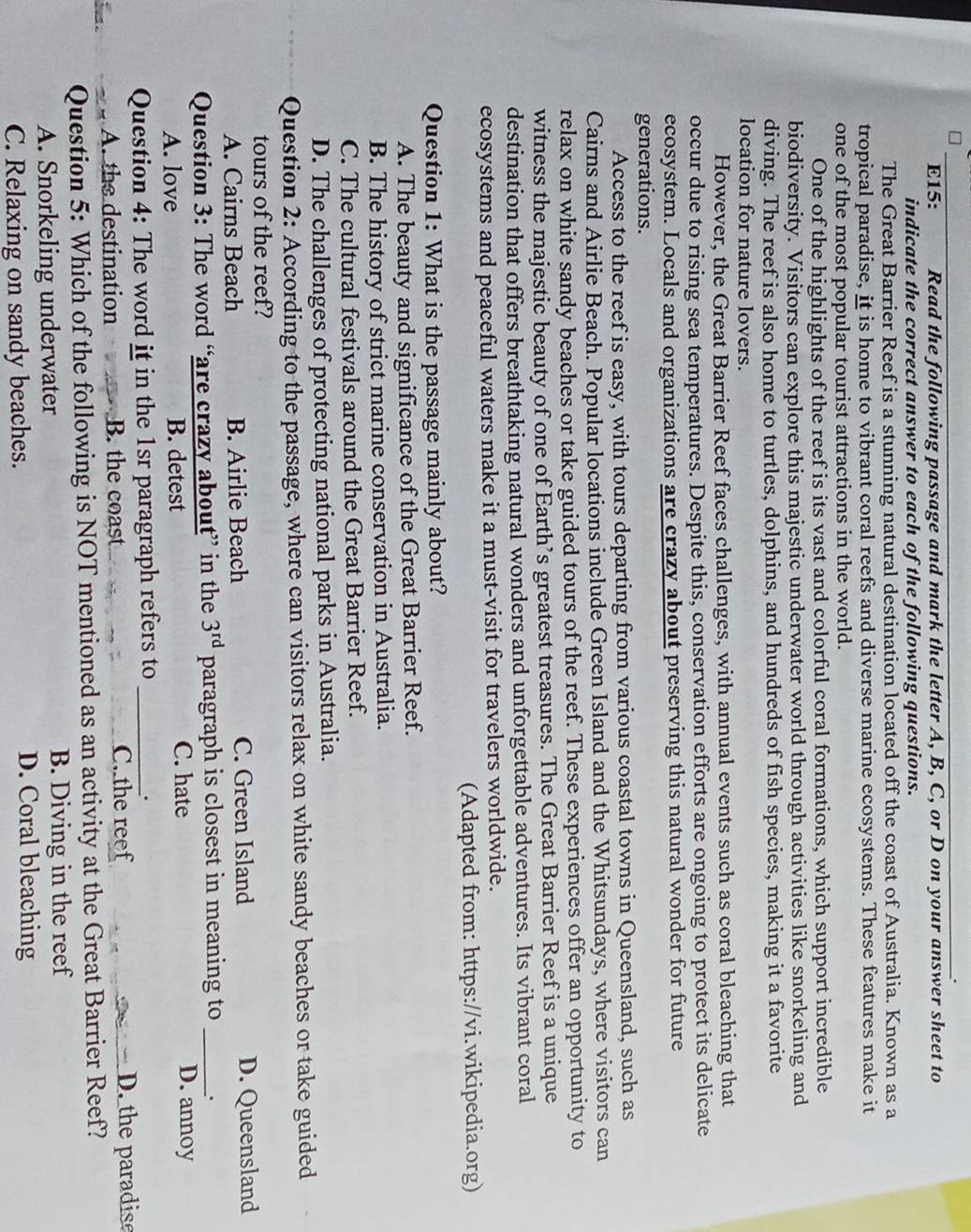 E15: Read the following passage and mark the letter A, B, C, or D on your answer sheet to
indicate the correct answer to each of the following questions.
The Great Barrier Reef is a stunning natural destination located off the coast of Australia. Known as a
tropical paradise, it is home to vibrant coral reefs and diverse marine ecosystems. These features make it
one of the most popular tourist attractions in the world.
One of the highlights of the reef is its vast and colorful coral formations, which support incredible
biodiversity. Visitors can explore this majestic underwater world through activities like snorkeling and
diving. The reef is also home to turtles, dolphins, and hundreds of fish species, making it a favorite
location for nature lovers.
However, the Great Barrier Reef faces challenges, with annual events such as coral bleaching that
occur due to rising sea temperatures. Despite this, conservation efforts are ongoing to protect its delicate
ecosystem. Locals and organizations are crazy about preserving this natural wonder for future
generations.
Access to the reef is easy, with tours departing from various coastal towns in Queensland, such as
Cairns and Airlie Beach. Popular locations include Green Island and the Whitsundays, where visitors can
relax on white sandy beaches or take guided tours of the reef. These experiences offer an opportunity to
witness the majestic beauty of one of Earth’s greatest treasures. The Great Barrier Reef is a unique
destination that offers breathtaking natural wonders and unforgettable adventures. Its vibrant coral
ecosystems and peaceful waters make it a must-visit for travelers worldwide.
(Adapted from: https://vi.wikipedia.org)
Question 1: What is the passage mainly about?
A. The beauty and significance of the Great Barrier Reef.
B. The history of strict marine conservation in Australia.
C. The cultural festivals around the Great Barrier Reef.
D. The challenges of protecting national parks in Australia.
Question 2: According to the passage, where can visitors relax on white sandy beaches or take guided
tours of the reef?
A. Cairns Beach B. Airlie Beach C. Green Island D. Queensland
Question 3: The word “are crazy about” in the 3^(rd) paragraph is closest in meaning to _、
A. love B. detest C. hate D. annoy
Question 4: The word it in the 1sr paragraph refers to_
.
d . A. the destination B. the coast C. the reef D. the paradise
Question 5: Which of the following is NOT mentioned as an activity at the Great Barrier Reef?
A. Snorkeling underwater B. Diving in the reef
C. Relaxing on sandy beaches. D. Coral bleaching
