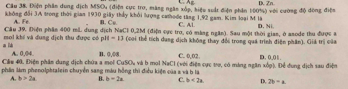 C. Ag. D. Zn.
Câu 38. Điện phân dung dịch MSO₄ (điện cực trơ, màng ngăn xốp, hiệu suất điện phân 100%) với cường độ dòng điện
không đổi 3A trong thời gian 1930 giây thấy khối lượng cathode tăng 1,92 gam. Kim loại M là
A. Fe. B. Cu. C. Al. D. Ni.
Câu 39. Điện phân 400 mL dung dịch NaCl 0,2M (điện cực trơ, có màng ngăn). Sau một thời gian, ở anode thu được a
mol khí và dung dịch thu được có pH=13 (coi thể tích dung dịch không thay đổi trong quá trình điện phân). Giá trị của
a là
A. 0,04. B. 0,08. C. 0,02. D. 0,01.
Câu 40. Điện phân dung dịch chứa a mol - CuSO_4 và b mol NaCl (với điện cực trơ, có màng ngăn xốp). Để dung dịch sau điện
phân làm phenolphtalein chuyển sang màu hồng thì điều kiện của a và b là
A. b>2a. B. b=2a.
C. b<2a</tex>. D. 2b=a.