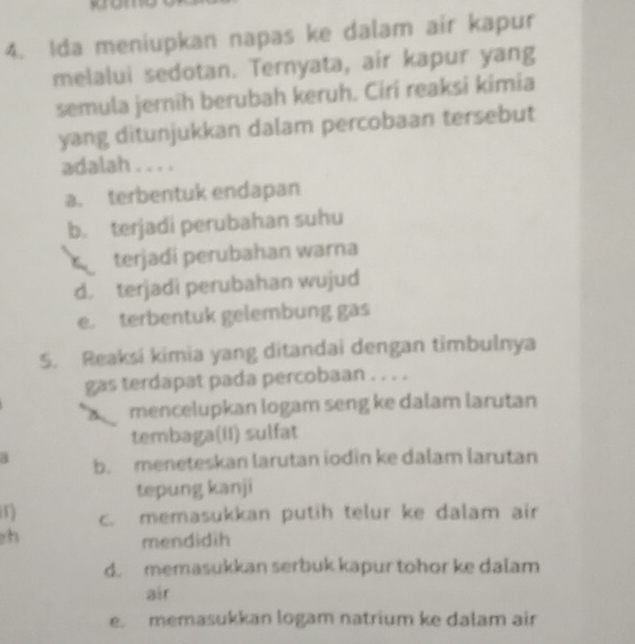 Ida meniupkan napas ke dalam air kapur
melalui sedotan. Ternyata, air kapur yang
semula jernih berubah keruh. Cirí reaksi kimia
yang ditunjukkan dalam percobaan tersebut
adalah . . . .
a. terbentuk endapan
b. terjadi perubahan suhu
C terjadi perubahan warna
d. terjadi perubahan wujud
e. terbentuk gelembung gas
5. Reaksi kimia yang ditandai dengan timbulnya
gas terdapat pada percobaan . . . .
mencelupkan logam seng ke dalam larutan
tembaga(II) sulfat
a b. meneteskan larutan iodin ke dalam larutan
tepung kanji
1 c. memasukkan putih telur ke dalam air
h
mendidih
d. memasukkan serbuk kapur tohor ke dalam
air
e. memasukkan logam natrium ke dalam air