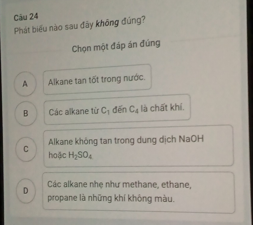 Phát biểu nào sau đây không đúng?
Chọn một đáp án đúng
A Alkane tan tốt trong nước.
B Các alkane từ C_1 đến C_4 là chất khí.
Alkane không tan trong dung dịch NaOH
C
hoặc H_2SO_4.
Các alkane nhẹ như methane, ethane,
D
propane là những khí không màu.