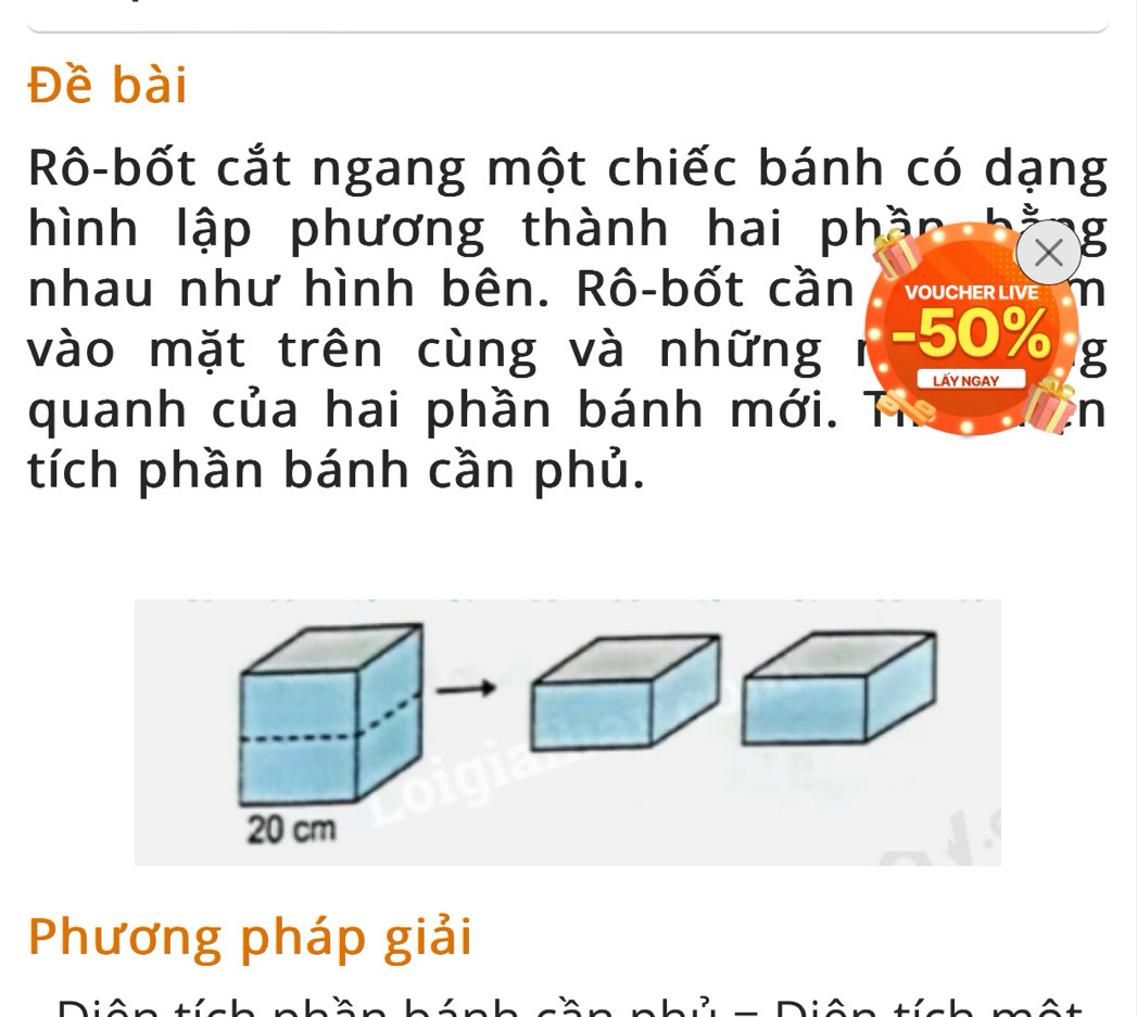 Đề bài 
Rô-bốt cắt ngang một chiếc bánh có dạng 
hình lập phương thành hai phần g 
a 
nhau như hình bên. Rô-bốt cần VOUCHER LIVE m 
vào mặt trên cùng và những i - 50% g 
LÄy NgAy 
quanh của hai phần bánh mới. n 
tích phần bánh cần phủ.
20 cm
Phương pháp giải