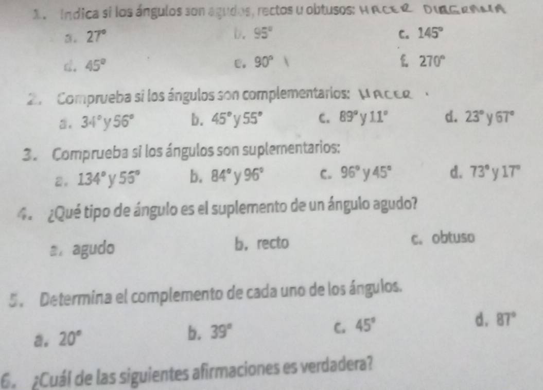 Índica si los ángulos son agudos, rectos y obtusos: H ACER DIRG RNMA
b. 95°
3. 27° C. 145°
d. 45° e. 90° f 270°
2. Comprueba si los ángulos son complementarios: μ ACER
a. 34° y 56° b. 45° 55° C. 89° V 11° d. 23° 67°
3. Comprueba si los ángulos son suplementarios:
d. 73°
2. 134° V 55° b. 84° V 96° C. 96° V 45° 17°
4. ¿Qué tipo de ángulo es el suplemento de un ángulo agudo?
a. agudo
b， recto c. obtuso
5. Determina el complemento de cada uno de los ángulos.
a. 20°
b. 39° 45° d. 87°
C.
6 ¿Cuál de las siguientes afirmaciones es verdadera?