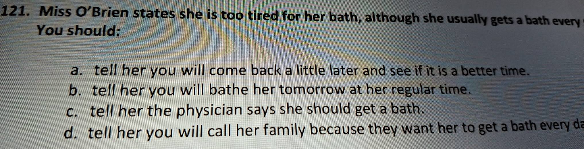 Miss O' "Brien states she is too tired for her bath, although she usually gets a bath every
You should:
a. tell her you will come back a little later and see if it is a better time.
b. tell her you will bathe her tomorrow at her regular time.
c. tell her the physician says she should get a bath.
d. tell her you will call her family because they want her to get a bath every da