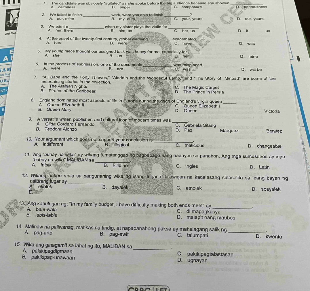 The candidate was obviously "agitated" as she spoke before the big audience because she showed_
A. calmness B. anger C. composure D. nervousness
2. We failed to finish _work, were you able to finish _?
A. our, mine B. my, ours C. your, yours D. our, yours
3. We admire _when my sister plays the violin for_
A. her, them B. him, us C. her, us D. it, us
2nd Floo
4. At the onset of the twenty-first century, global warming _exacerbated.
A. has B. were C. have D. was
5. My young niece thought our assigned task was heavy for me, especially for_
A. she B. us C her D. mine
6. In the process of submission, one of the documents _was misplaced.
A. were
IAM B. are C. was D. will be
SE BLA
7. "Ali Baba and the Forty Thieves," "Aladdin and the Wonderful Lamp," and "The Story of Sinbad" are some of the
U B J entertaining stories in the collection.
A. The Arabian Nights C. The Magic Carpet
ST B. Pirates of the Caribbean D. The Prince in Persia
8. England dominated most aspects of life in Europe during the reign of England's virgin queen_
A. Queen Elizabeth II C. Queen Elizabeth I
E B. Queen Mary D. Queen Victoria
9. A versatile writer, publisher, and cultural icon of modern times was _.
A. Gilda Cordero Fernando C. Gabriela Silang
B. Teodora Alonzo D. Paz Marquez Benitez
10. Your argument which does not support your conclusion is _.
A. indifferent B. illogical C. malicious D. changeable
11. Ang "buhay na wika" ay wikang tumatanggap ng pagbabago nang naaayon sa panahon. Ang mga sumusunod ay mga
_
"buhay na wika" MALIBAN sa
A. Intsik B. Filipino C. Ingles D. Latin
12. Wikang nabuo mula sa pangunahing wika ng isang lugar o lalawigan na kadalasang sinasalita sa ibang bayan ng
naturang lugar ay_
A. ekolek B. dayalek C. etnolek D. sosyalek
13. Ang kahulugan ng: "In my family budget, I have difficulty making both ends meet" ay_
.
A. bale-wala C. di mapagkasya
B. labis-labis D. malapit nang maubos
14. Malinaw na paliwanag, matikas na tindig, at napapanahong paksa ay mahalagang salik ng
.
A. pag-arte B. pag-awit C. talumpati _D. kwento
_
15. Wika ang ginagamit sa lahat ng ito, MALIBAN sa
A. pakikipagdigmaan C. pakikipagtalastasan
B. pakikipag-unawaan D. ugnayan
n e