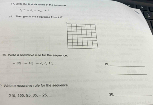 Write the first six terms of the sequence.
a_1=2, a_n=a_n-1+3
18. Then graph the sequence from # 17. 
19. Write a recursive rule for the sequence. 
_
- 30, - 18, - 6, 6, 18,... 19. 
_ 
. Write a recursive rule for the sequence.
215, 155, 95, 35, - 25, ... 
20._