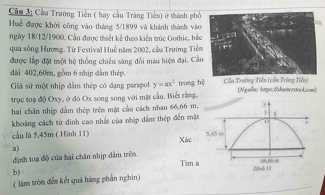 Cầu 3: Cầu Trường Tiền ( hay cầu Tràng Tiền) ở thành phố
Huế được khởi công vào tháng 5/1899 và khánh thành vào
ngày 18/12/1900. Cầu được thiết kế theo kiến trúc Gothic, bắc
qua sông Hương. Từ Festival Huế năm 2002, cầu Trường Tiền
được lắp đặt một hệ thống chiếu sáng đổi màu hiện đại. Cầu
dài 402,60m, gồm 6 nhịp dầm thép.
Giả sử một nhịp dầm thép có dạng parapol y=ax^2 trong hệ  Cầu Trường Tiên (cầu Tràng Tiên)
(Nguồn: https://shutterstock.com)
trục toạ độ Oxy, ở đó Ox song song với mặt cầu. Biết rằng,
hai chân nhịp dầm thép trên mặt cầu cách nhau 66,66 m,
khoảng cách từ đỉnh cao nhất của nhịp dầm thép đến mặt
cầu là 5,45m ( Hình 11) 
Xác
a)
định toạ độ của hai chân nhịp dầm trên.
Tìm a
b)
( làm tròn đến kết quả hàng phần nghìn)