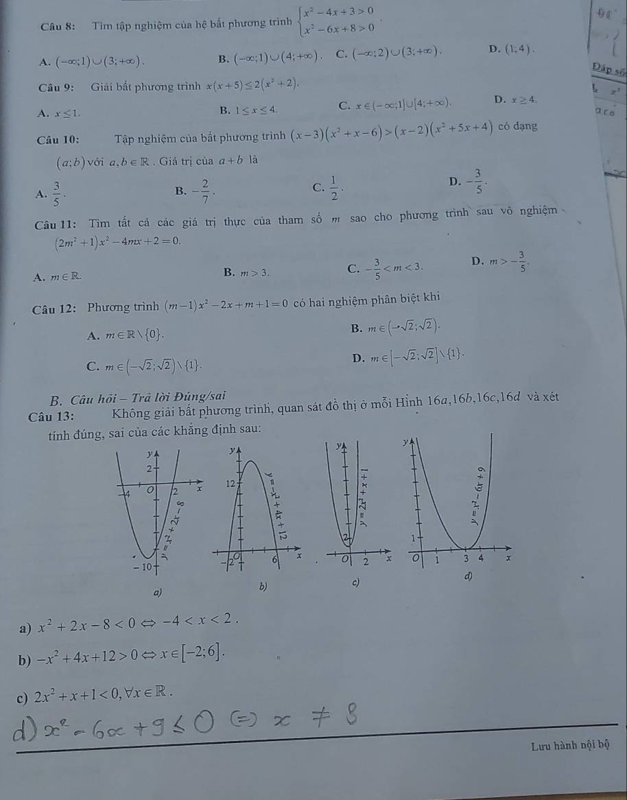 Tìm tập nghiệm của hệ bất phương trình beginarrayl x^2-4x+3>0 x^2-6x+8>0endarray. .
D
A. (-∈fty ;1)∪ (3;+∈fty ). B. (-∈fty ;1)∪ (4;+∈fty ) C. (-∈fty ;2)∪ (3;+∈fty ). D. (1,4).
Đáp số
Câu 9: Giải bắt phương trình x(x+5)≤ 2(x^2+2).
x^3
A. x≤ 1. B. 1≤ x≤ 4. C. x∈ (-∈fty ;1)∪ [4;+∈fty ). D. x≥ 4.
a ro
Câu 10: Tập nghiệm của bắt phương trình (x-3)(x^2+x-6)>(x-2)(x^2+5x+4) có dạng
(a;b)voia,b∈ R. Giá trị của a+b là
A.  3/5 . - 2/7 ·  1/2 .
B.
C.
D. - 3/5 .
Câu 11: Tìm tắt cả các giá trị thực của tham số m sao cho phương trình sau vô nghiệm
(2m^2+1)x^2-4mx+2=0.
A. m∈ R. B. m>3. C. - 3/5  D. m>- 3/5 .
Câu 12: Phương trình (m-1)x^2-2x+m+1=0 có hai nghiệm phân biệt khi
A. m∈ Rvee  0 .
B. m∈ (-sqrt(2);sqrt(2)).
C. m∈ (-sqrt(2);sqrt(2))∪  1 .
D. m∈ [-sqrt(2);sqrt(2)]vee  1 .
B. Câu hồi - Trả lời Đúng/sai
Câu 13: Không giải bất phương trình, quan sát đồ thị ở mỗi Hỉnh 16a,16b,16c,16d và xét
tính đúng, sai của các khẳng định sau:
a)
b)
c)
d)
a) x^2+2x-8<0</tex> -4
b) -x^2+4x+12>0 x∈ [-2;6].
c) 2x^2+x+1<0,forall x∈ R.
Lưu hành nội bộ