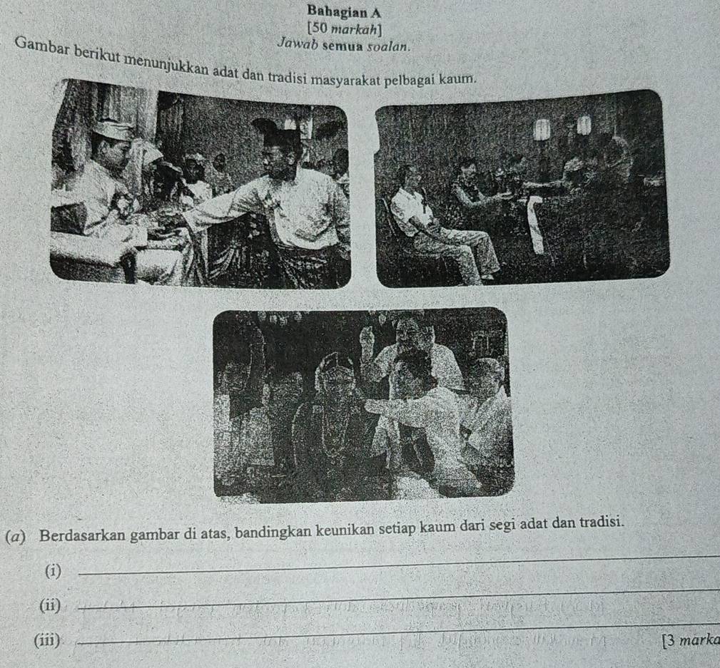 Bahagian A 
[50 markah] 
Jawab semua soalan. 
Gambar berikut menunjukkan adat dan tradisi masyarakat pelbagai kaum. 
(σ) Berdasarkan gambar di atas, bandingkan keunikan setiap kaum dari segi adat dan tradisi. 
(i) 
_ 
_ 
(ii) 
_ 
(iii) [3 marka