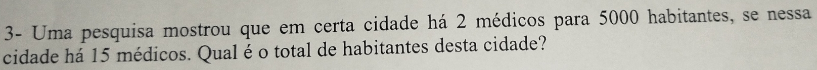 3- Uma pesquisa mostrou que em certa cidade há 2 médicos para 5000 habitantes, se nessa 
cidade há 15 médicos. Qual é o total de habitantes desta cidade?