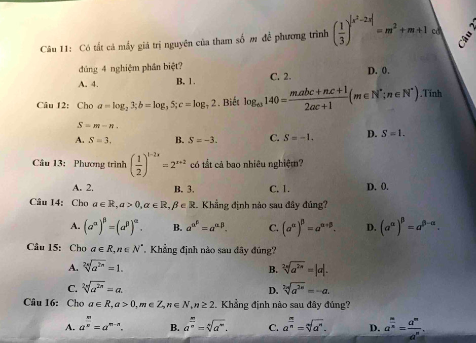 Có tất cả mấy giá trị nguyên của tham số m đề phương trình ( 1/3 )^|x^2-2x|=m^2+m+1 cd
đúng 4 nghiệm phân biệt?
A. 4. B. 1. C. 2.
D. 0.
Câu 12: Cho a=log _23;b=log _35;c=log _72. Biết log _63140= (m.abc+n.c+1)/2ac+1 (m∈ N^*;n∈ N^*).Tính
S=m-n.
A. S=3. B. S=-3. C. S=-1.
D. S=1.
Câu 13: Phương trình ( 1/2 )^1-2x=2^(x+2) có tất cả bao nhiêu nghiệm?
A. 2. B. 3. C. 1. D. 0.
Câu 14: Cho a∈ R,a>0,alpha ∈ R,beta ∈ R. Khẳng định nào sau đây đúng?
A. (a^(alpha))^beta =(a^(beta))^alpha . B. a^(alpha ^beta)=a^(alpha .beta). C. (a^(alpha))^beta =a^(alpha +beta). D. (a^(alpha))^beta =a^(beta -alpha).
Câu 15: Cho a∈ R,n∈ N^*. Khẳng định nào sau đây đúng?
A. sqrt[2n](a^(2n))=1. sqrt[2n](a^(2n))=|a|.
B.
C. sqrt[2n](a^(2n))=a. sqrt[2n](a^(2n))=-a.
D.
Câu 16: Cho a∈ R,a>0,m∈ Z,n∈ N,n≥ 2. Khẳng định nào sau đây đúng?
A. a^(frac m)n=a^(m-n). a^(frac m)n=sqrt[n](a^m). C. a^(frac m)n=sqrt[m](a^n). D. a^(frac m)n= a^m/a^n .
B.