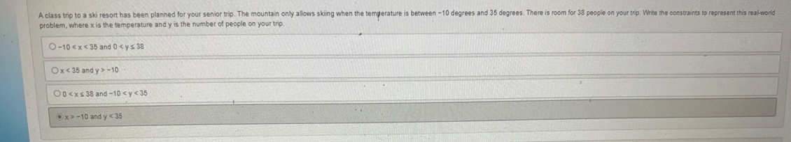 A class trip to a ski resort has been planned for your senior trip. The mountain only allows skiing when the temperature is between -10 degrees and 35 degrees. There is room for 38 people on your trip. Write the constraints to represent this real-world
problem, where x is the temperature and y is the number of people on your trip.
-10 and 0
x<35</tex> and y>-10
and -10
and y<35</tex>