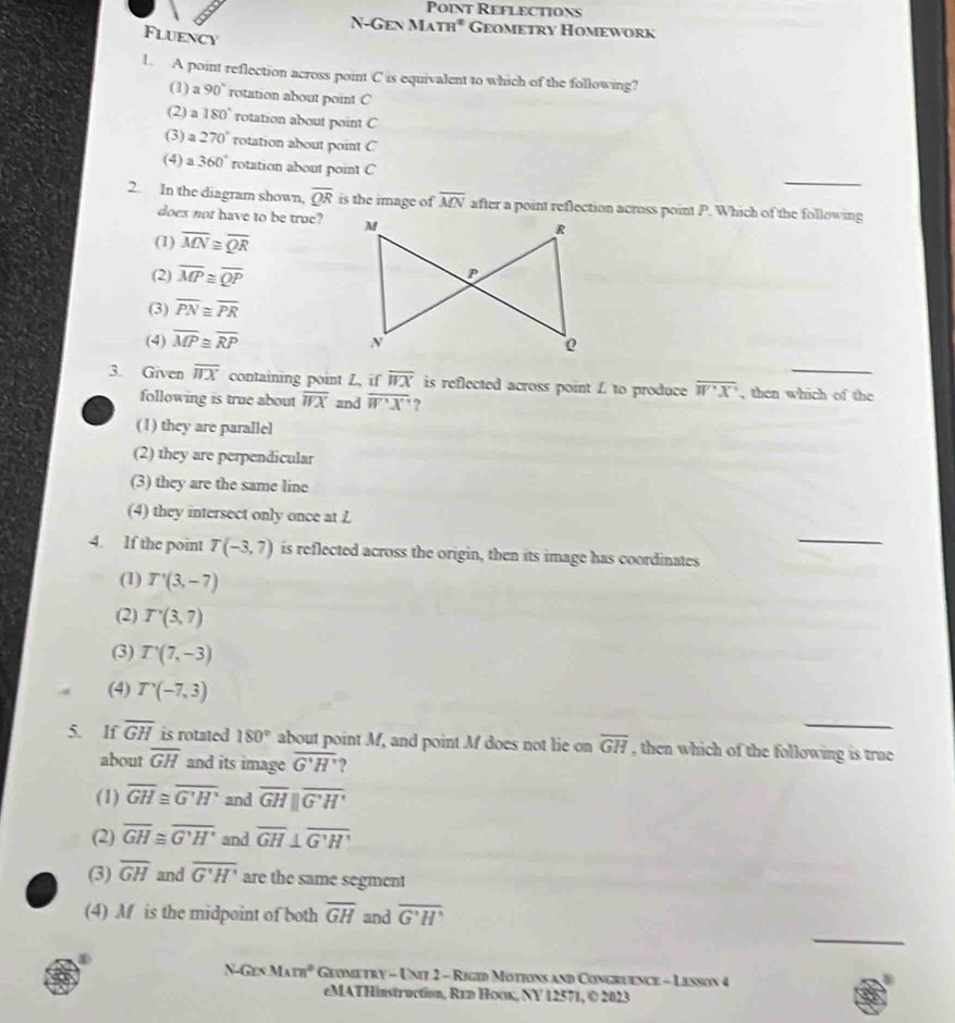 Point Reflections
N-Gen MATH^2 Geometry Homework
Fluency
1. A point reflection across point C is equivalent to which of the following?
(1) a 90° rotation about point C
(2) a 180° rotation about point C
(3) a 270° rotation about point C
_
(4) 360° rotation about point C
2. In the diagram shown, overline QR is the image of overline MN after a point reflection across point P. Which of the following
does not have to be true?
(1) overline MN≌ overline QR
(2) overline MP≌ overline QP
(3) overline PN≌ overline PR
(4) overline MP≌ overline RP
3. Given overline HX containing point Z, if overline WX is reflected across point L to produce overline W'X' , then which of the
following is true about overline WX and overline W'X' ?
(1) they are parallel
(2) they are perpendicular
(3) they are the same line
(4) they intersect only once at L
_
4. If the point T(-3,7) is reflected across the origin, then its image has coordinates
(1) T'(3,-7)
(2) T'(3,7)
(3) T'(7,-3)
(4) T'(-7,3)
5. lf overline GH is rotated 180° about point M, and point M does not lie on overline GH , then which of the following is true
about overline GH and its image overline G'H' )
(1) overline GH≌ overline G'H' and overline GHparallel overline G'H'
(2) overline GH≌ overline G'H' and overline GH⊥ overline G'H'
(3) overline GH and overline G'H' are the same segment
_
(4) Af is the midpoint of both overline GH and overline G'H'
N-Gen M_Am^0 Geometry - Unit 2 - Rigid Motions and Congruence - Lesson 4
eMATHinstruction, R1d Hoox, NY 12571, © 2023