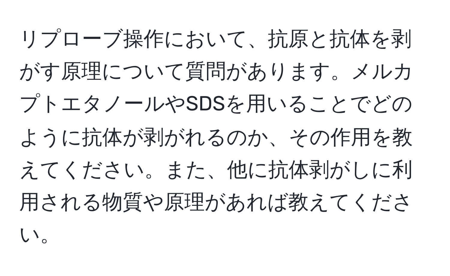 リプローブ操作において、抗原と抗体を剥がす原理について質問があります。メルカプトエタノールやSDSを用いることでどのように抗体が剥がれるのか、その作用を教えてください。また、他に抗体剥がしに利用される物質や原理があれば教えてください。