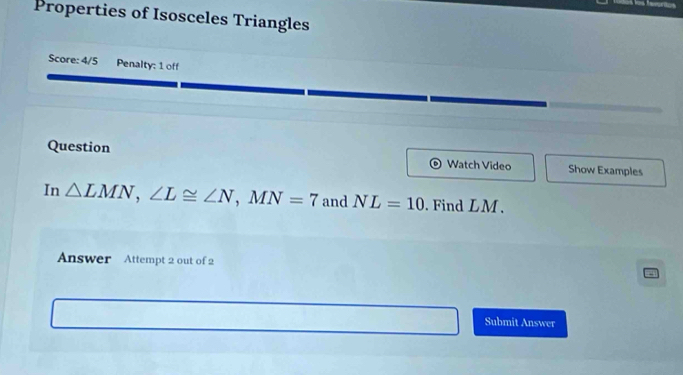 Properties of Isosceles Triangles 
Score: 4/5 Penalty: 1 off 
Question Watch Video Show Examples 
In △ LMN, ∠ L≌ ∠ N, MN=7 and NL=10. Find LM. 
Answer Attempt 2 out of 2 
Submit Answer