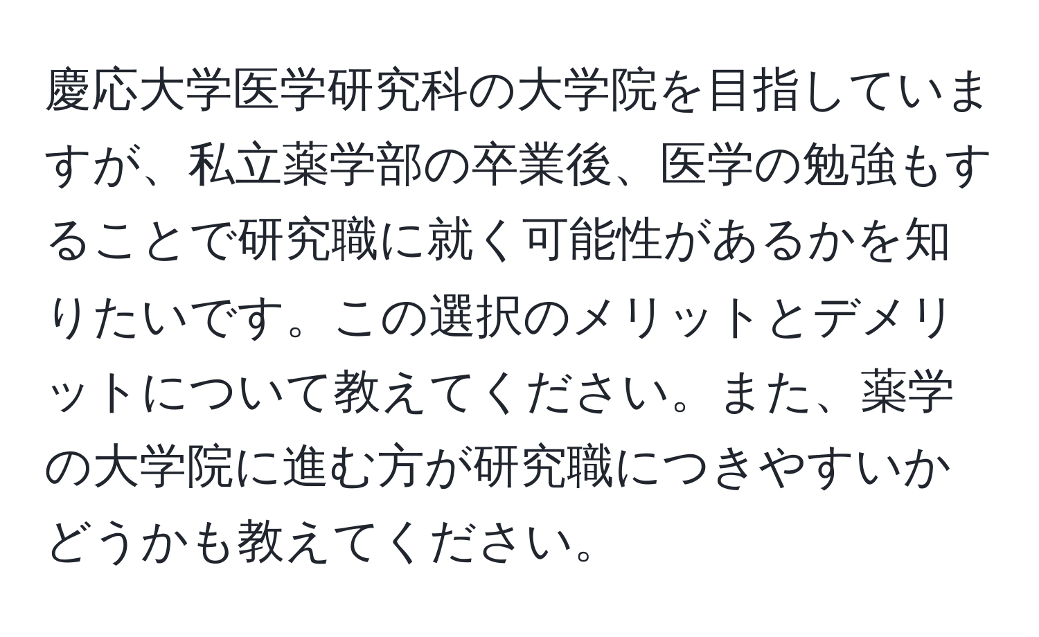 慶応大学医学研究科の大学院を目指していますが、私立薬学部の卒業後、医学の勉強もすることで研究職に就く可能性があるかを知りたいです。この選択のメリットとデメリットについて教えてください。また、薬学の大学院に進む方が研究職につきやすいかどうかも教えてください。