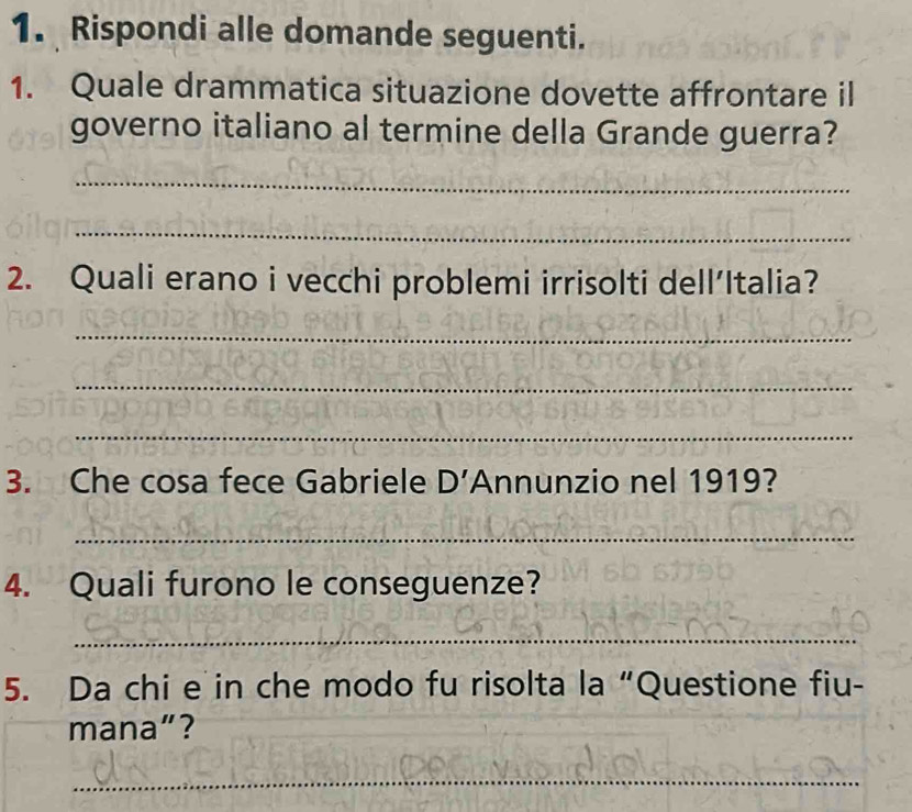 Rispondi alle domande seguenti. 
1. Quale drammatica situazione dovette affrontare il 
governo italiano al termine della Grande guerra? 
_ 
_ 
2. Quali erano i vecchi problemi irrisolti dell’Italia? 
_ 
_ 
_ 
3. Che cosa fece Gabriele D' Annunzio nel 1919? 
_ 
4. Quali furono le conseguenze? 
_ 
5. Da chi e in che modo fu risolta la “Questione fiu- 
mana”? 
_